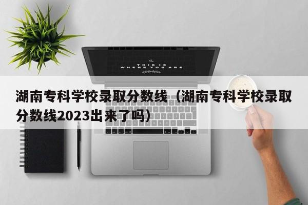 湖南专科学校录取分数线（湖南专科学校录取分数线2023出来了吗）