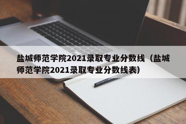 盐城师范学院2021录取专业分数线（盐城师范学院2021录取专业分数线表）