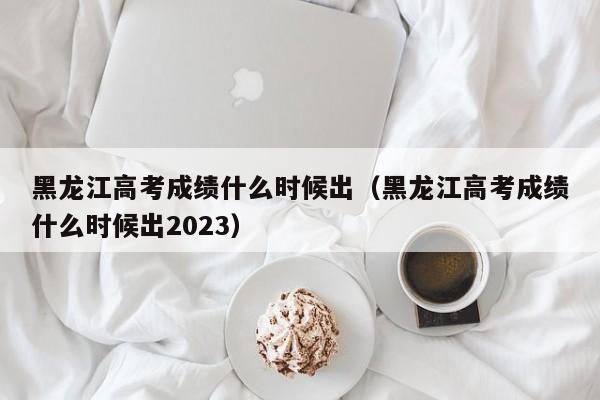 黑龙江高考成绩什么时候出（黑龙江高考成绩什么时候出2023）