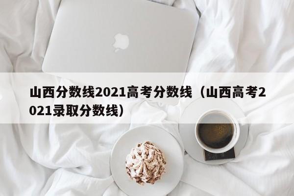 山西分数线2021高考分数线（山西高考2021录取分数线）