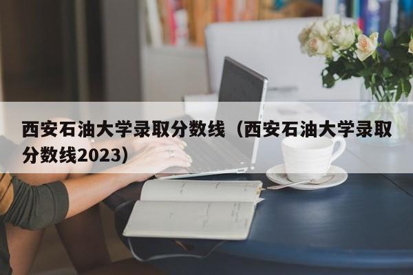 西安石油大学录取分数线（西安石油大学录取分数线2023）