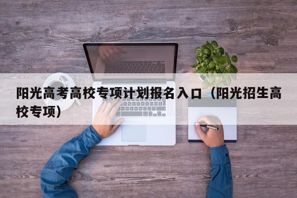 阳光高考高校专项计划报名入口（阳光招生高校专项）