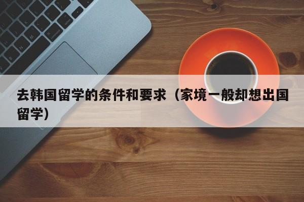 去韩国留学的条件和要求（家境一般却想出国留学）