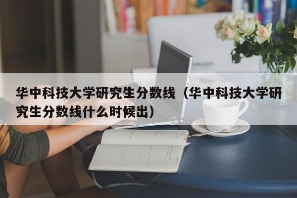 华中科技大学研究生分数线（华中科技大学研究生分数线什么时候出）