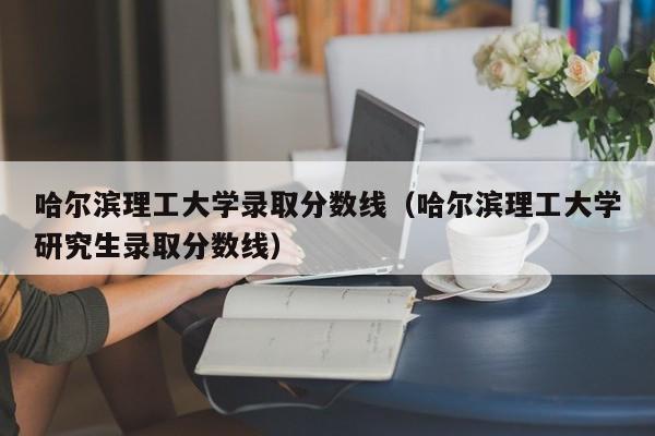 哈尔滨理工大学录取分数线（哈尔滨理工大学研究生录取分数线）