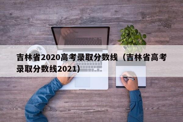 吉林省2020高考录取分数线（吉林省高考录取分数线2021）