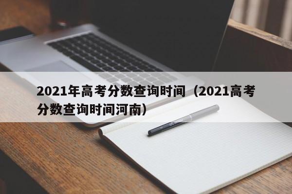 2021年高考分数查询时间（2021高考分数查询时间河南）