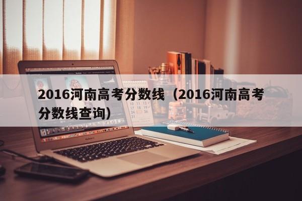 2016河南高考分数线（2016河南高考分数线查询）