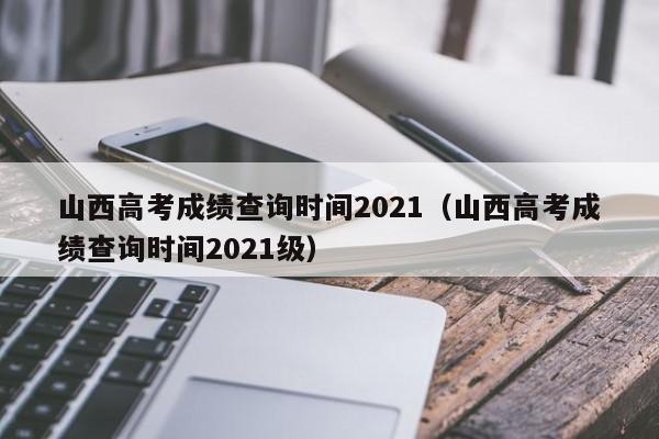 山西高考成绩查询时间2021（山西高考成绩查询时间2021级）