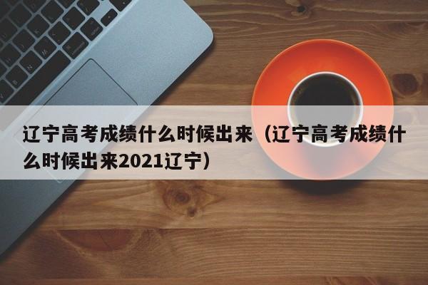 辽宁高考成绩什么时候出来（辽宁高考成绩什么时候出来2021辽宁）