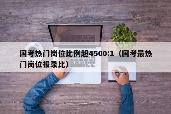 国考热门岗位比例超4500:1（国考最热门岗位报录比）