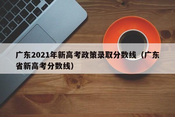 广东2021年新高考政策录取分数线（广东省新高考分数线）