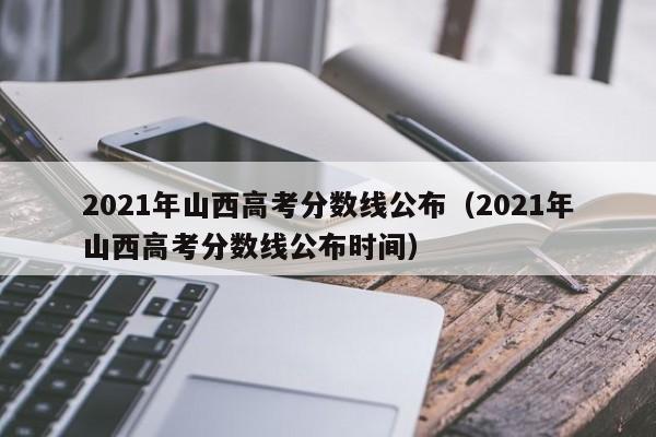 2021年山西高考分数线公布（2021年山西高考分数线公布时间）