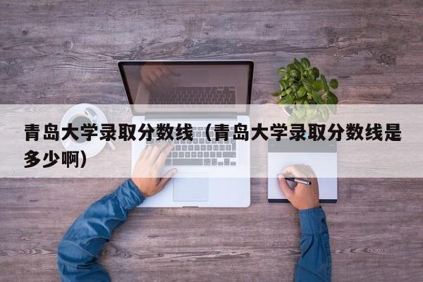 青岛大学录取分数线（青岛大学录取分数线是多少啊）