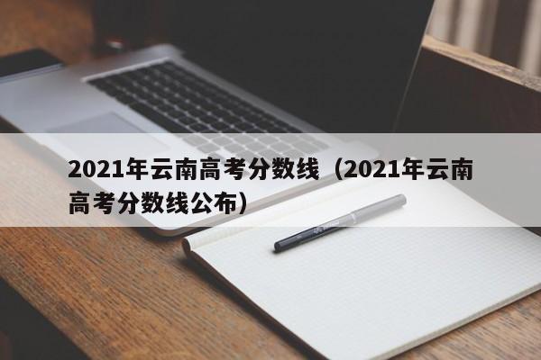 2021年云南高考分数线（2021年云南高考分数线公布）