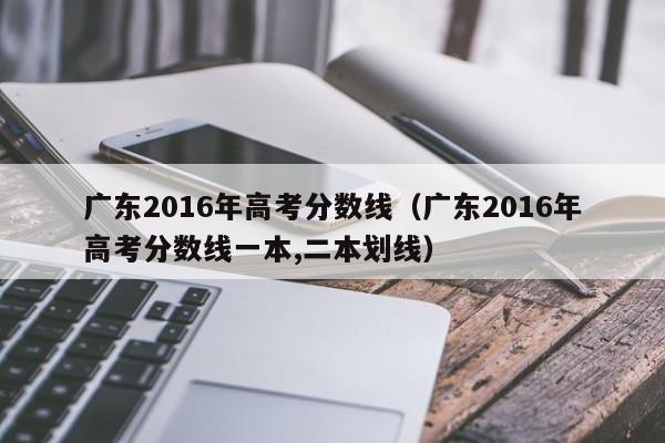 广东2016年高考分数线（广东2016年高考分数线一本,二本划线）