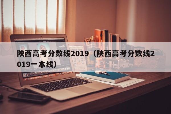 陕西高考分数线2019（陕西高考分数线2019一本线）