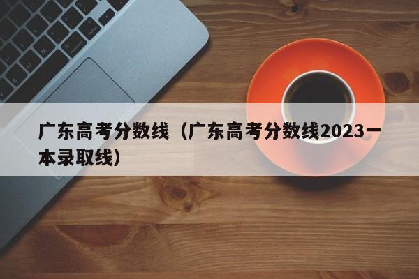 广东高考分数线（广东高考分数线2023一本录取线）