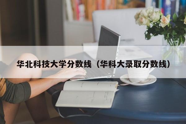 华北科技大学分数线（华科大录取分数线）