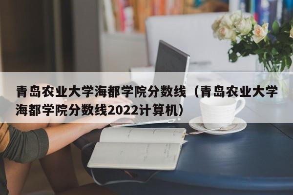 青岛农业大学海都学院分数线（青岛农业大学海都学院分数线2022计算机）