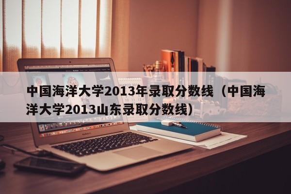 中国海洋大学2013年录取分数线（中国海洋大学2013山东录取分数线）