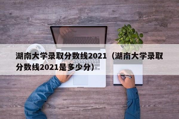 湖南大学录取分数线2021（湖南大学录取分数线2021是多少分）