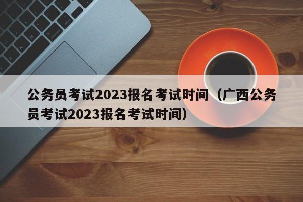 公务员考试2023报名考试时间（广西公务员考试2023报名考试时间）