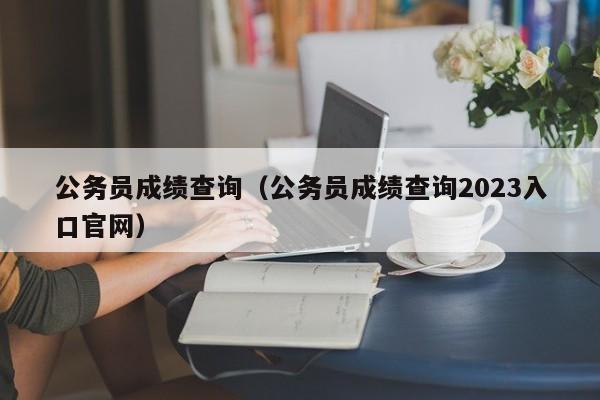 公务员成绩查询（公务员成绩查询2023入口官网）