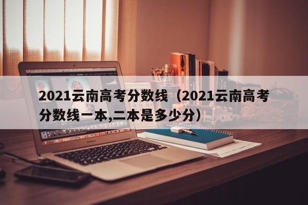 2021云南高考分数线（2021云南高考分数线一本,二本是多少分）