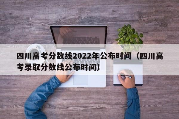 四川高考分数线2022年公布时间（四川高考录取分数线公布时间）