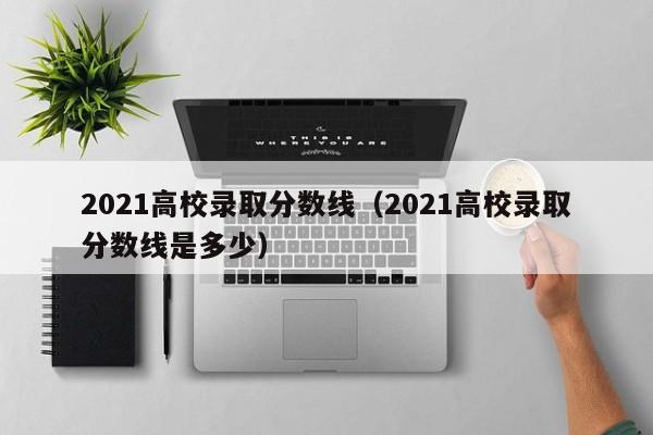 2021高校录取分数线（2021高校录取分数线是多少）