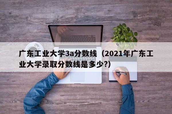 广东工业大学3a分数线（2021年广东工业大学录取分数线是多少?）