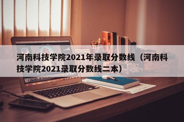 河南科技学院2021年录取分数线（河南科技学院2021录取分数线二本）