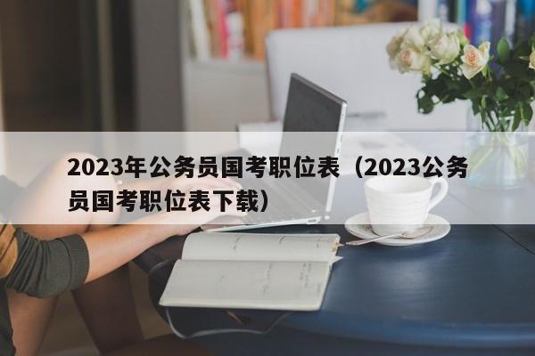 2023年公务员国考职位表（2023公务员国考职位表下载）