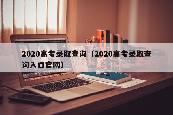 2020高考录取查询（2020高考录取查询入口官网）