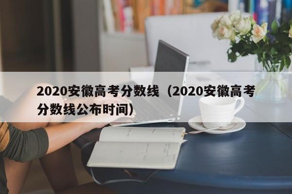 2020安徽高考分数线（2020安徽高考分数线公布时间）