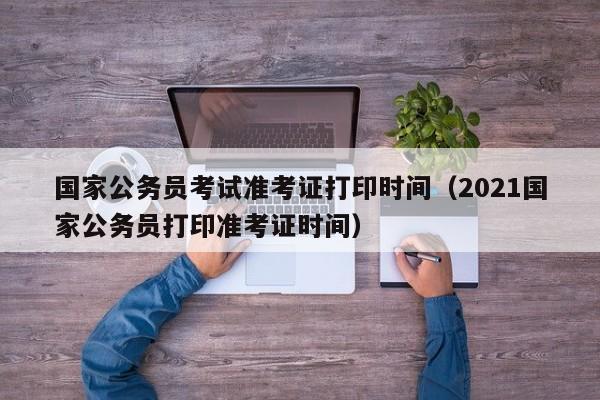 国家公务员考试准考证打印时间（2021国家公务员打印准考证时间）