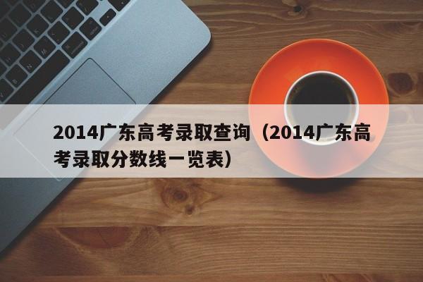 2014广东高考录取查询（2014广东高考录取分数线一览表）