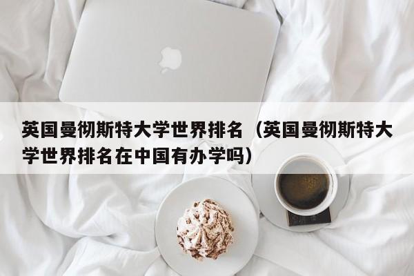 英国曼彻斯特大学世界排名（英国曼彻斯特大学世界排名在中国有办学吗）