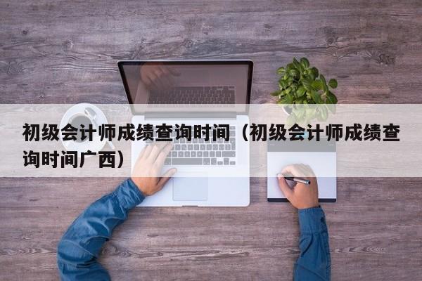 初级会计师成绩查询时间（初级会计师成绩查询时间广西）