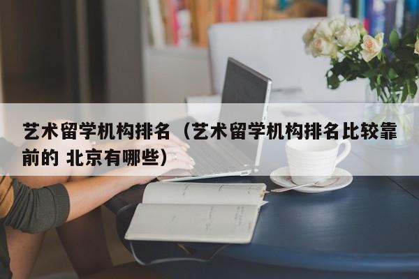 艺术留学机构排名（艺术留学机构排名比较靠前的 北京有哪些）