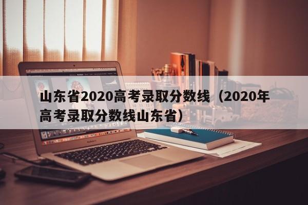 山东省2020高考录取分数线（2020年高考录取分数线山东省）