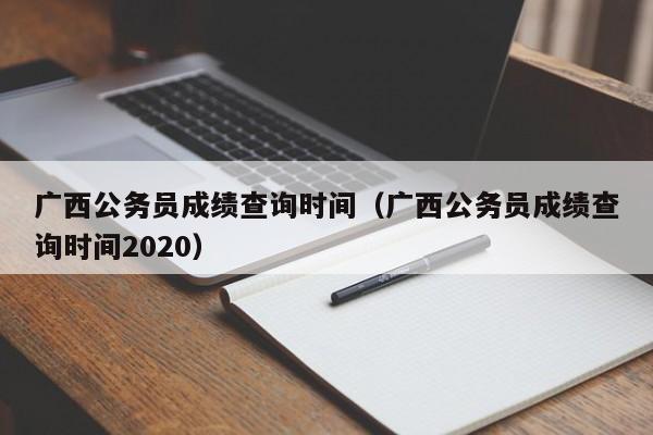 广西公务员成绩查询时间（广西公务员成绩查询时间2020）