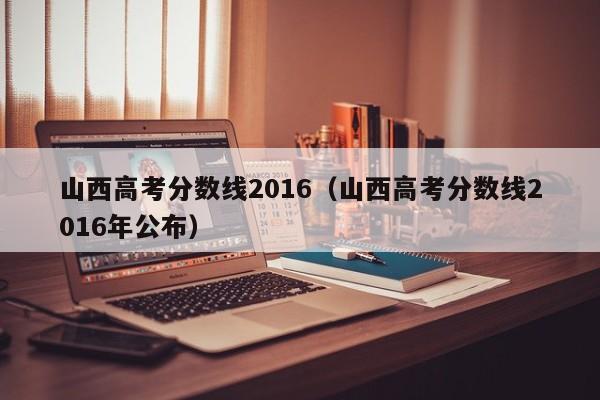 山西高考分数线2016（山西高考分数线2016年公布）