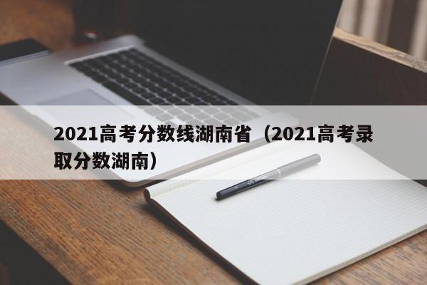 2021高考分数线湖南省（2021高考录取分数湖南）