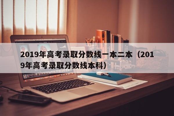 2019年高考录取分数线一本二本（2019年高考录取分数线本科）