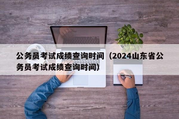 公务员考试成绩查询时间（2024山东省公务员考试成绩查询时间）