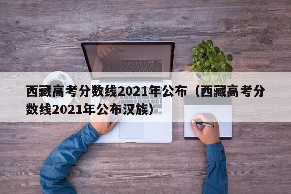 西藏高考分数线2021年公布（西藏高考分数线2021年公布汉族）