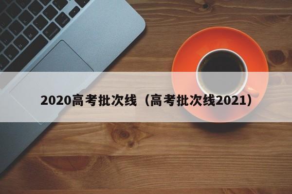 2020高考批次线（高考批次线2021）