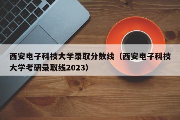 西安电子科技大学录取分数线（西安电子科技大学考研录取线2023）